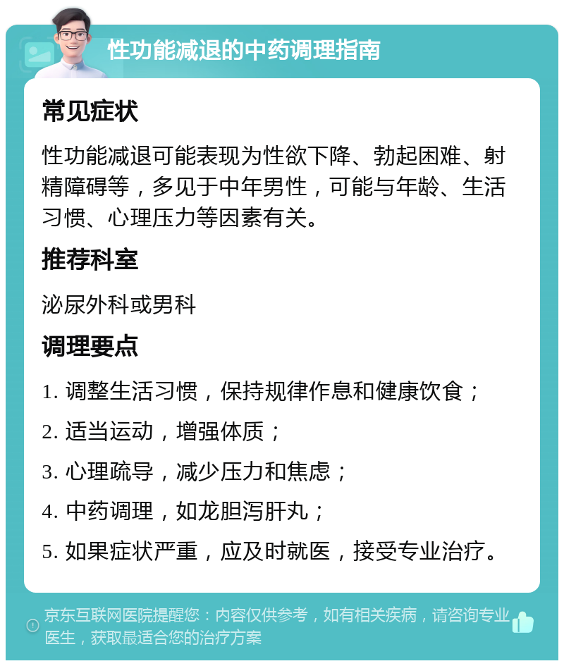 性功能减退的中药调理指南 常见症状 性功能减退可能表现为性欲下降、勃起困难、射精障碍等，多见于中年男性，可能与年龄、生活习惯、心理压力等因素有关。 推荐科室 泌尿外科或男科 调理要点 1. 调整生活习惯，保持规律作息和健康饮食； 2. 适当运动，增强体质； 3. 心理疏导，减少压力和焦虑； 4. 中药调理，如龙胆泻肝丸； 5. 如果症状严重，应及时就医，接受专业治疗。