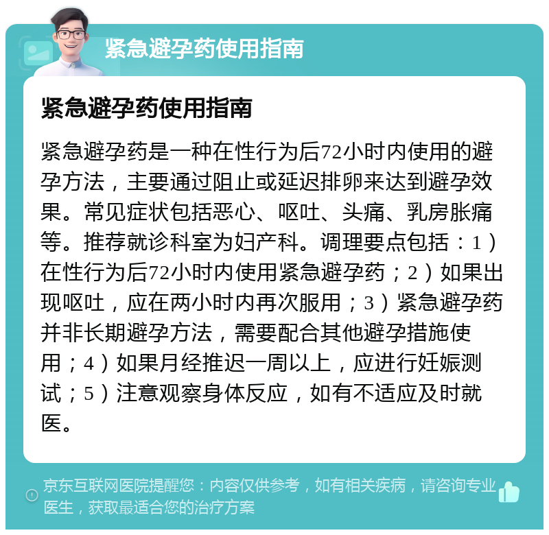 紧急避孕药使用指南 紧急避孕药使用指南 紧急避孕药是一种在性行为后72小时内使用的避孕方法，主要通过阻止或延迟排卵来达到避孕效果。常见症状包括恶心、呕吐、头痛、乳房胀痛等。推荐就诊科室为妇产科。调理要点包括：1）在性行为后72小时内使用紧急避孕药；2）如果出现呕吐，应在两小时内再次服用；3）紧急避孕药并非长期避孕方法，需要配合其他避孕措施使用；4）如果月经推迟一周以上，应进行妊娠测试；5）注意观察身体反应，如有不适应及时就医。