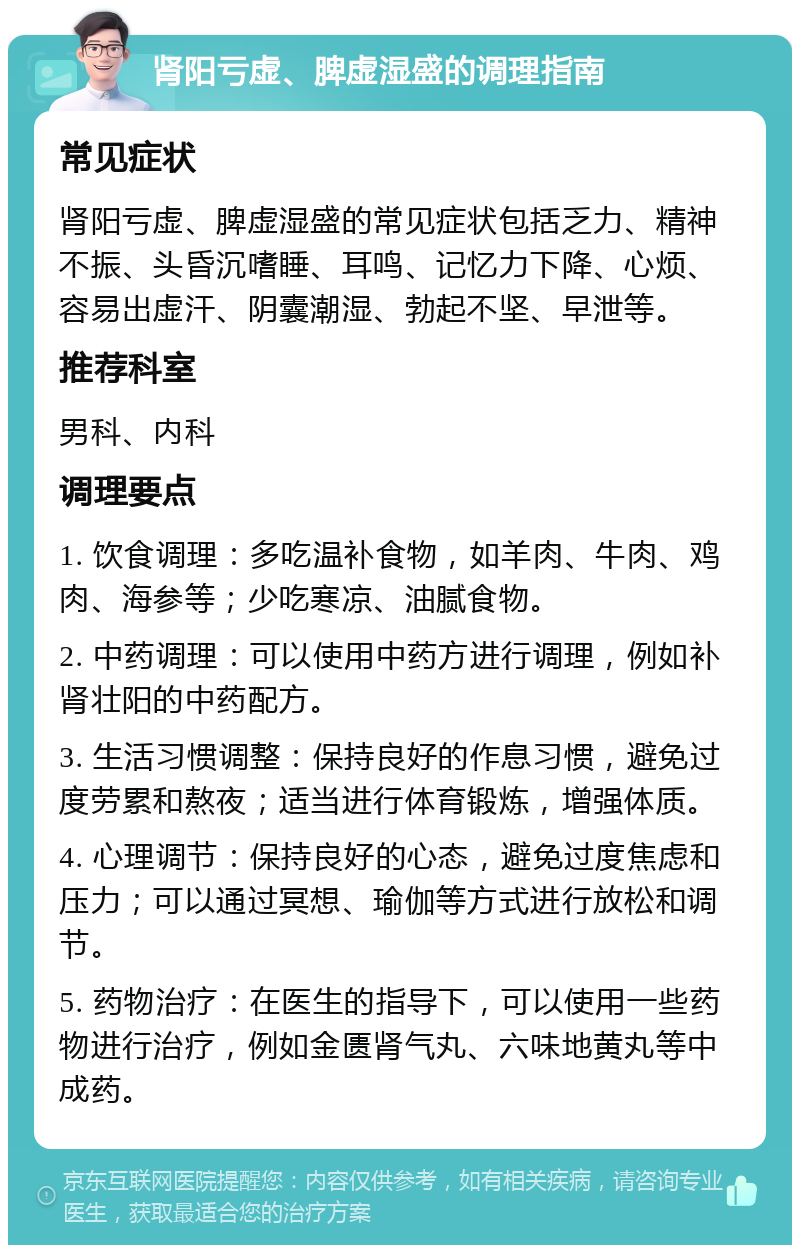 肾阳亏虚、脾虚湿盛的调理指南 常见症状 肾阳亏虚、脾虚湿盛的常见症状包括乏力、精神不振、头昏沉嗜睡、耳鸣、记忆力下降、心烦、容易出虚汗、阴囊潮湿、勃起不坚、早泄等。 推荐科室 男科、内科 调理要点 1. 饮食调理：多吃温补食物，如羊肉、牛肉、鸡肉、海参等；少吃寒凉、油腻食物。 2. 中药调理：可以使用中药方进行调理，例如补肾壮阳的中药配方。 3. 生活习惯调整：保持良好的作息习惯，避免过度劳累和熬夜；适当进行体育锻炼，增强体质。 4. 心理调节：保持良好的心态，避免过度焦虑和压力；可以通过冥想、瑜伽等方式进行放松和调节。 5. 药物治疗：在医生的指导下，可以使用一些药物进行治疗，例如金匮肾气丸、六味地黄丸等中成药。