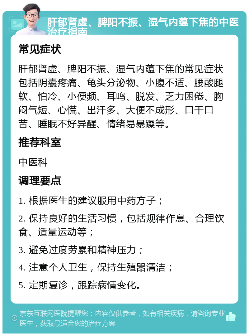 肝郁肾虚、脾阳不振、湿气内蕴下焦的中医治疗指南 常见症状 肝郁肾虚、脾阳不振、湿气内蕴下焦的常见症状包括阴囊疼痛、龟头分泌物、小腹不适、腰酸腿软、怕冷、小便频、耳鸣、脱发、乏力困倦、胸闷气短、心慌、出汗多、大便不成形、口干口苦、睡眠不好异醒、情绪易暴躁等。 推荐科室 中医科 调理要点 1. 根据医生的建议服用中药方子； 2. 保持良好的生活习惯，包括规律作息、合理饮食、适量运动等； 3. 避免过度劳累和精神压力； 4. 注意个人卫生，保持生殖器清洁； 5. 定期复诊，跟踪病情变化。