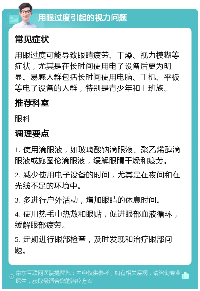 用眼过度引起的视力问题 常见症状 用眼过度可能导致眼睛疲劳、干燥、视力模糊等症状，尤其是在长时间使用电子设备后更为明显。易感人群包括长时间使用电脑、手机、平板等电子设备的人群，特别是青少年和上班族。 推荐科室 眼科 调理要点 1. 使用滴眼液，如玻璃酸钠滴眼液、聚乙烯醇滴眼液或施图伦滴眼液，缓解眼睛干燥和疲劳。 2. 减少使用电子设备的时间，尤其是在夜间和在光线不足的环境中。 3. 多进行户外活动，增加眼睛的休息时间。 4. 使用热毛巾热敷和眼贴，促进眼部血液循环，缓解眼部疲劳。 5. 定期进行眼部检查，及时发现和治疗眼部问题。