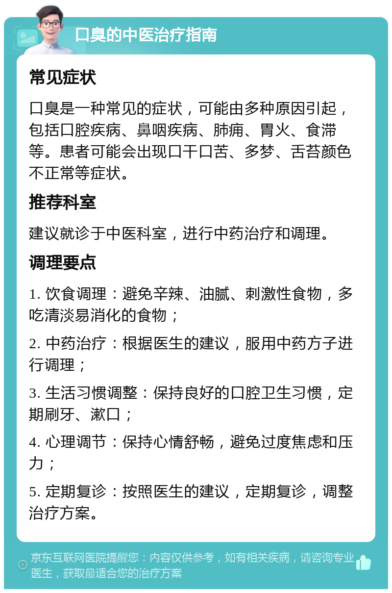 口臭的中医治疗指南 常见症状 口臭是一种常见的症状，可能由多种原因引起，包括口腔疾病、鼻咽疾病、肺痈、胃火、食滞等。患者可能会出现口干口苦、多梦、舌苔颜色不正常等症状。 推荐科室 建议就诊于中医科室，进行中药治疗和调理。 调理要点 1. 饮食调理：避免辛辣、油腻、刺激性食物，多吃清淡易消化的食物； 2. 中药治疗：根据医生的建议，服用中药方子进行调理； 3. 生活习惯调整：保持良好的口腔卫生习惯，定期刷牙、漱口； 4. 心理调节：保持心情舒畅，避免过度焦虑和压力； 5. 定期复诊：按照医生的建议，定期复诊，调整治疗方案。