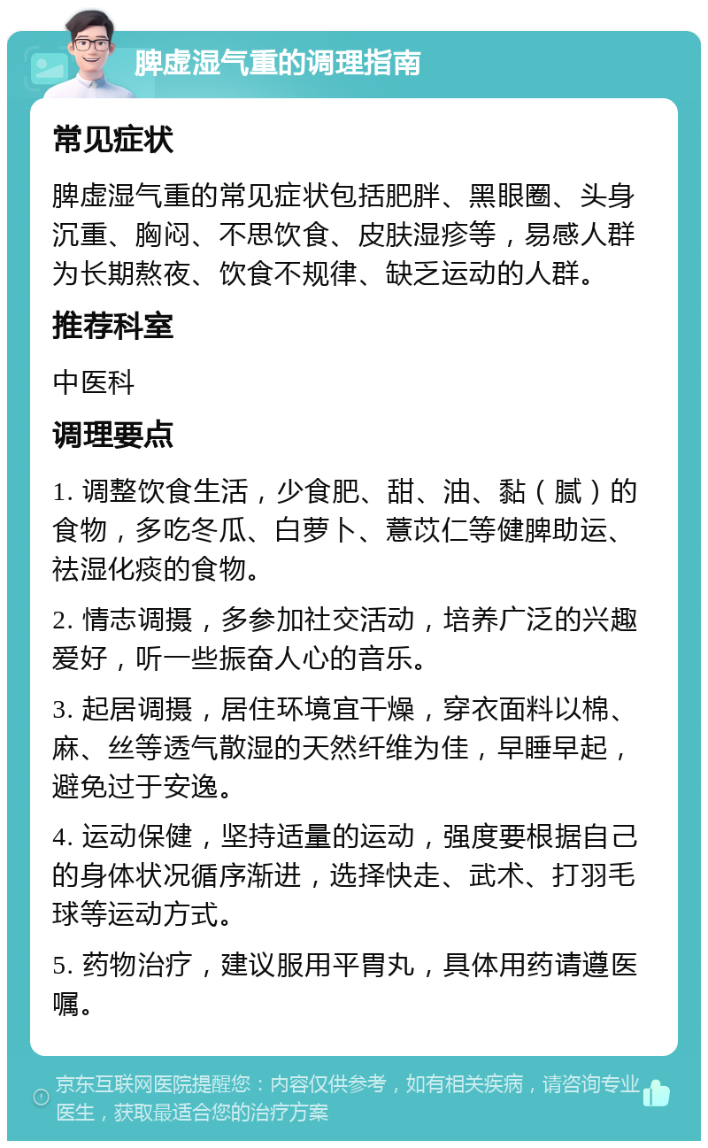 脾虚湿气重的调理指南 常见症状 脾虚湿气重的常见症状包括肥胖、黑眼圈、头身沉重、胸闷、不思饮食、皮肤湿疹等，易感人群为长期熬夜、饮食不规律、缺乏运动的人群。 推荐科室 中医科 调理要点 1. 调整饮食生活，少食肥、甜、油、黏（腻）的食物，多吃冬瓜、白萝卜、薏苡仁等健脾助运、祛湿化痰的食物。 2. 情志调摄，多参加社交活动，培养广泛的兴趣爱好，听一些振奋人心的音乐。 3. 起居调摄，居住环境宜干燥，穿衣面料以棉、麻、丝等透气散湿的天然纤维为佳，早睡早起，避免过于安逸。 4. 运动保健，坚持适量的运动，强度要根据自己的身体状况循序渐进，选择快走、武术、打羽毛球等运动方式。 5. 药物治疗，建议服用平胃丸，具体用药请遵医嘱。