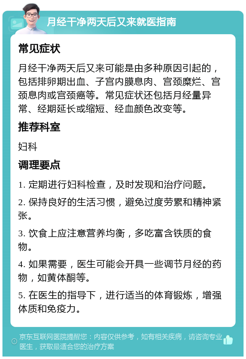 月经干净两天后又来就医指南 常见症状 月经干净两天后又来可能是由多种原因引起的，包括排卵期出血、子宫内膜息肉、宫颈糜烂、宫颈息肉或宫颈癌等。常见症状还包括月经量异常、经期延长或缩短、经血颜色改变等。 推荐科室 妇科 调理要点 1. 定期进行妇科检查，及时发现和治疗问题。 2. 保持良好的生活习惯，避免过度劳累和精神紧张。 3. 饮食上应注意营养均衡，多吃富含铁质的食物。 4. 如果需要，医生可能会开具一些调节月经的药物，如黄体酮等。 5. 在医生的指导下，进行适当的体育锻炼，增强体质和免疫力。