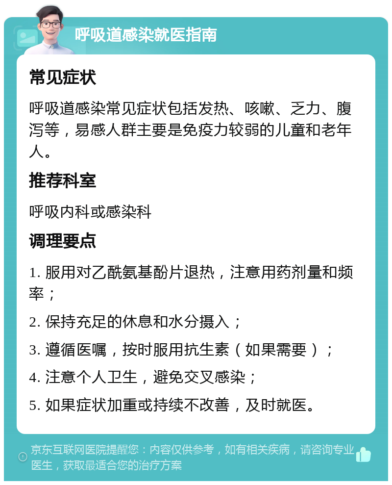 呼吸道感染就医指南 常见症状 呼吸道感染常见症状包括发热、咳嗽、乏力、腹泻等，易感人群主要是免疫力较弱的儿童和老年人。 推荐科室 呼吸内科或感染科 调理要点 1. 服用对乙酰氨基酚片退热，注意用药剂量和频率； 2. 保持充足的休息和水分摄入； 3. 遵循医嘱，按时服用抗生素（如果需要）； 4. 注意个人卫生，避免交叉感染； 5. 如果症状加重或持续不改善，及时就医。