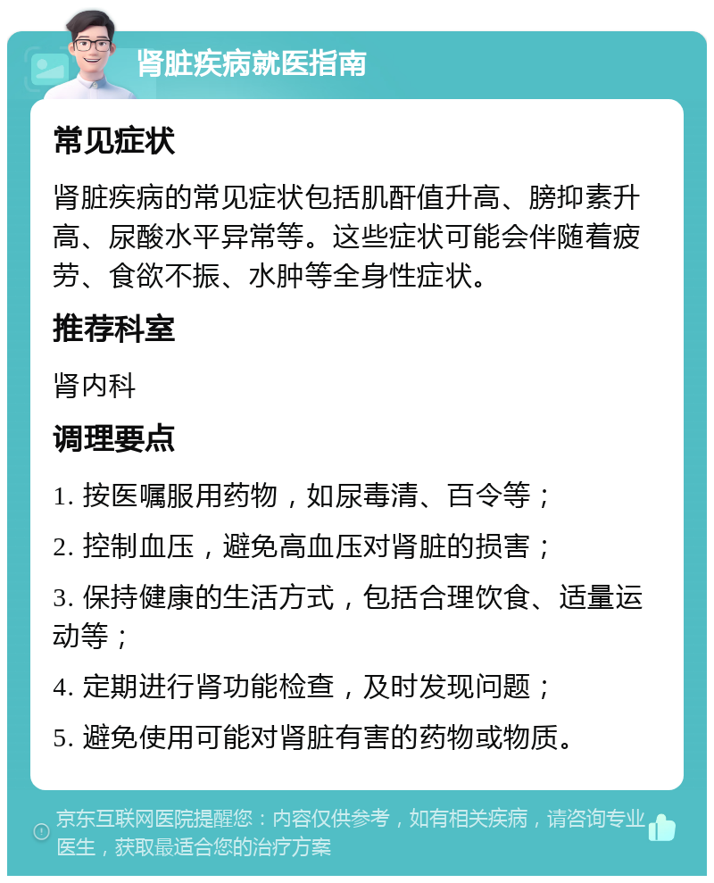 肾脏疾病就医指南 常见症状 肾脏疾病的常见症状包括肌酐值升高、膀抑素升高、尿酸水平异常等。这些症状可能会伴随着疲劳、食欲不振、水肿等全身性症状。 推荐科室 肾内科 调理要点 1. 按医嘱服用药物，如尿毒清、百令等； 2. 控制血压，避免高血压对肾脏的损害； 3. 保持健康的生活方式，包括合理饮食、适量运动等； 4. 定期进行肾功能检查，及时发现问题； 5. 避免使用可能对肾脏有害的药物或物质。