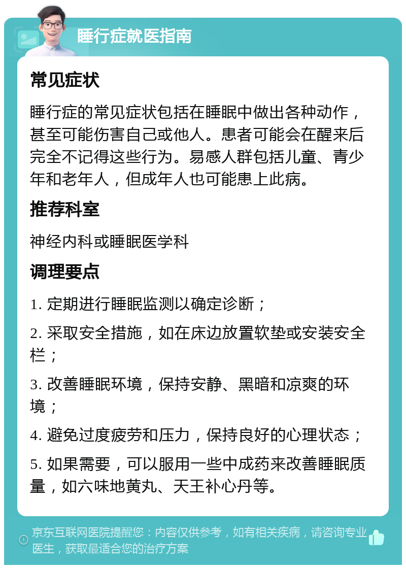 睡行症就医指南 常见症状 睡行症的常见症状包括在睡眠中做出各种动作，甚至可能伤害自己或他人。患者可能会在醒来后完全不记得这些行为。易感人群包括儿童、青少年和老年人，但成年人也可能患上此病。 推荐科室 神经内科或睡眠医学科 调理要点 1. 定期进行睡眠监测以确定诊断； 2. 采取安全措施，如在床边放置软垫或安装安全栏； 3. 改善睡眠环境，保持安静、黑暗和凉爽的环境； 4. 避免过度疲劳和压力，保持良好的心理状态； 5. 如果需要，可以服用一些中成药来改善睡眠质量，如六味地黄丸、天王补心丹等。