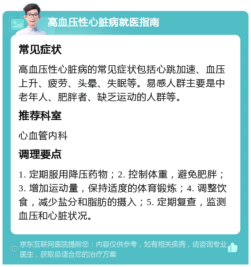 高血压性心脏病就医指南 常见症状 高血压性心脏病的常见症状包括心跳加速、血压上升、疲劳、头晕、失眠等。易感人群主要是中老年人、肥胖者、缺乏运动的人群等。 推荐科室 心血管内科 调理要点 1. 定期服用降压药物；2. 控制体重，避免肥胖；3. 增加运动量，保持适度的体育锻炼；4. 调整饮食，减少盐分和脂肪的摄入；5. 定期复查，监测血压和心脏状况。