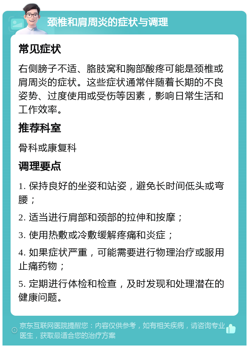 颈椎和肩周炎的症状与调理 常见症状 右侧膀子不适、胳肢窝和胸部酸疼可能是颈椎或肩周炎的症状。这些症状通常伴随着长期的不良姿势、过度使用或受伤等因素，影响日常生活和工作效率。 推荐科室 骨科或康复科 调理要点 1. 保持良好的坐姿和站姿，避免长时间低头或弯腰； 2. 适当进行肩部和颈部的拉伸和按摩； 3. 使用热敷或冷敷缓解疼痛和炎症； 4. 如果症状严重，可能需要进行物理治疗或服用止痛药物； 5. 定期进行体检和检查，及时发现和处理潜在的健康问题。