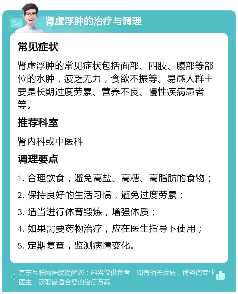 肾虚浮肿的治疗与调理 常见症状 肾虚浮肿的常见症状包括面部、四肢、腹部等部位的水肿，疲乏无力，食欲不振等。易感人群主要是长期过度劳累、营养不良、慢性疾病患者等。 推荐科室 肾内科或中医科 调理要点 1. 合理饮食，避免高盐、高糖、高脂肪的食物； 2. 保持良好的生活习惯，避免过度劳累； 3. 适当进行体育锻炼，增强体质； 4. 如果需要药物治疗，应在医生指导下使用； 5. 定期复查，监测病情变化。