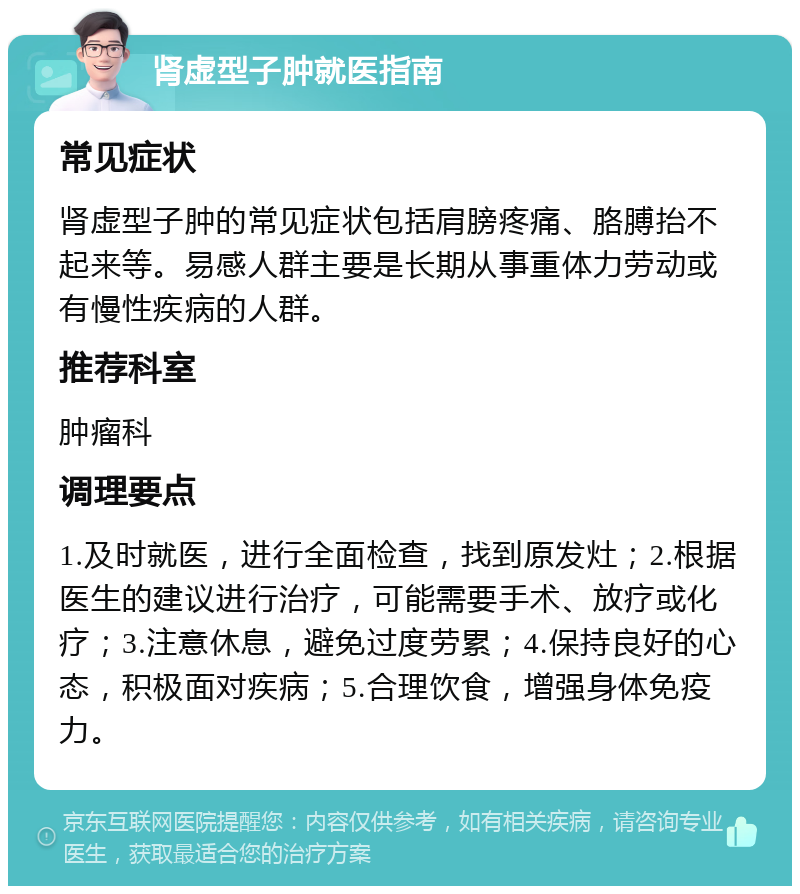 肾虚型子肿就医指南 常见症状 肾虚型子肿的常见症状包括肩膀疼痛、胳膊抬不起来等。易感人群主要是长期从事重体力劳动或有慢性疾病的人群。 推荐科室 肿瘤科 调理要点 1.及时就医，进行全面检查，找到原发灶；2.根据医生的建议进行治疗，可能需要手术、放疗或化疗；3.注意休息，避免过度劳累；4.保持良好的心态，积极面对疾病；5.合理饮食，增强身体免疫力。