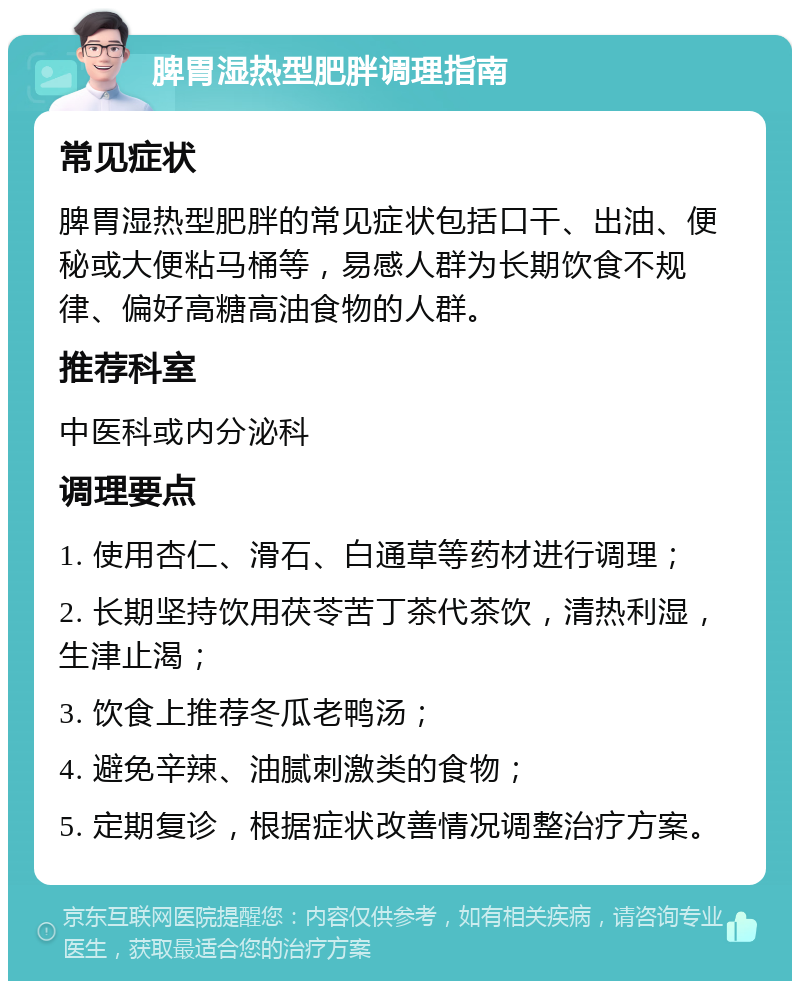 脾胃湿热型肥胖调理指南 常见症状 脾胃湿热型肥胖的常见症状包括口干、出油、便秘或大便粘马桶等，易感人群为长期饮食不规律、偏好高糖高油食物的人群。 推荐科室 中医科或内分泌科 调理要点 1. 使用杏仁、滑石、白通草等药材进行调理； 2. 长期坚持饮用茯苓苦丁茶代茶饮，清热利湿，生津止渴； 3. 饮食上推荐冬瓜老鸭汤； 4. 避免辛辣、油腻刺激类的食物； 5. 定期复诊，根据症状改善情况调整治疗方案。