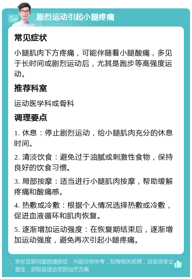 剧烈运动引起小腿疼痛 常见症状 小腿肌肉下方疼痛，可能伴随着小腿酸痛，多见于长时间或剧烈运动后，尤其是跑步等高强度运动。 推荐科室 运动医学科或骨科 调理要点 1. 休息：停止剧烈运动，给小腿肌肉充分的休息时间。 2. 清淡饮食：避免过于油腻或刺激性食物，保持良好的饮食习惯。 3. 局部按摩：适当进行小腿肌肉按摩，帮助缓解疼痛和酸痛感。 4. 热敷或冷敷：根据个人情况选择热敷或冷敷，促进血液循环和肌肉恢复。 5. 逐渐增加运动强度：在恢复期结束后，逐渐增加运动强度，避免再次引起小腿疼痛。