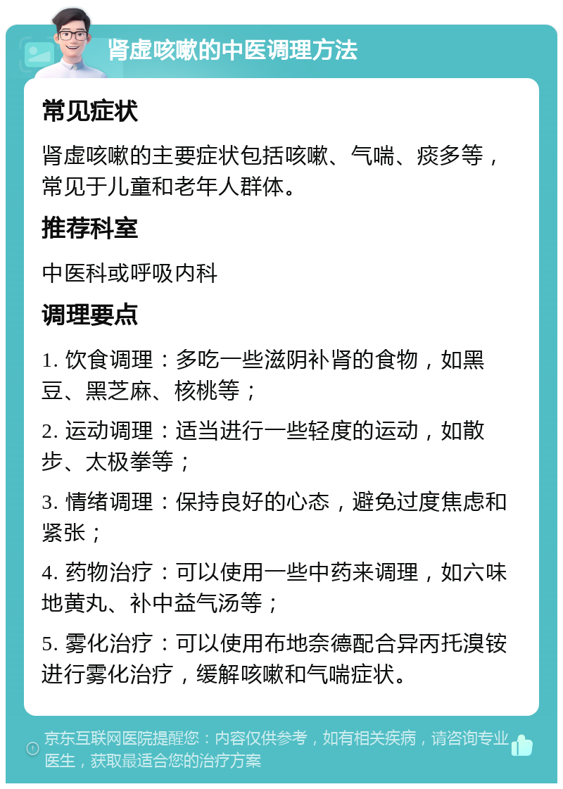 肾虚咳嗽的中医调理方法 常见症状 肾虚咳嗽的主要症状包括咳嗽、气喘、痰多等，常见于儿童和老年人群体。 推荐科室 中医科或呼吸内科 调理要点 1. 饮食调理：多吃一些滋阴补肾的食物，如黑豆、黑芝麻、核桃等； 2. 运动调理：适当进行一些轻度的运动，如散步、太极拳等； 3. 情绪调理：保持良好的心态，避免过度焦虑和紧张； 4. 药物治疗：可以使用一些中药来调理，如六味地黄丸、补中益气汤等； 5. 雾化治疗：可以使用布地奈德配合异丙托溴铵进行雾化治疗，缓解咳嗽和气喘症状。