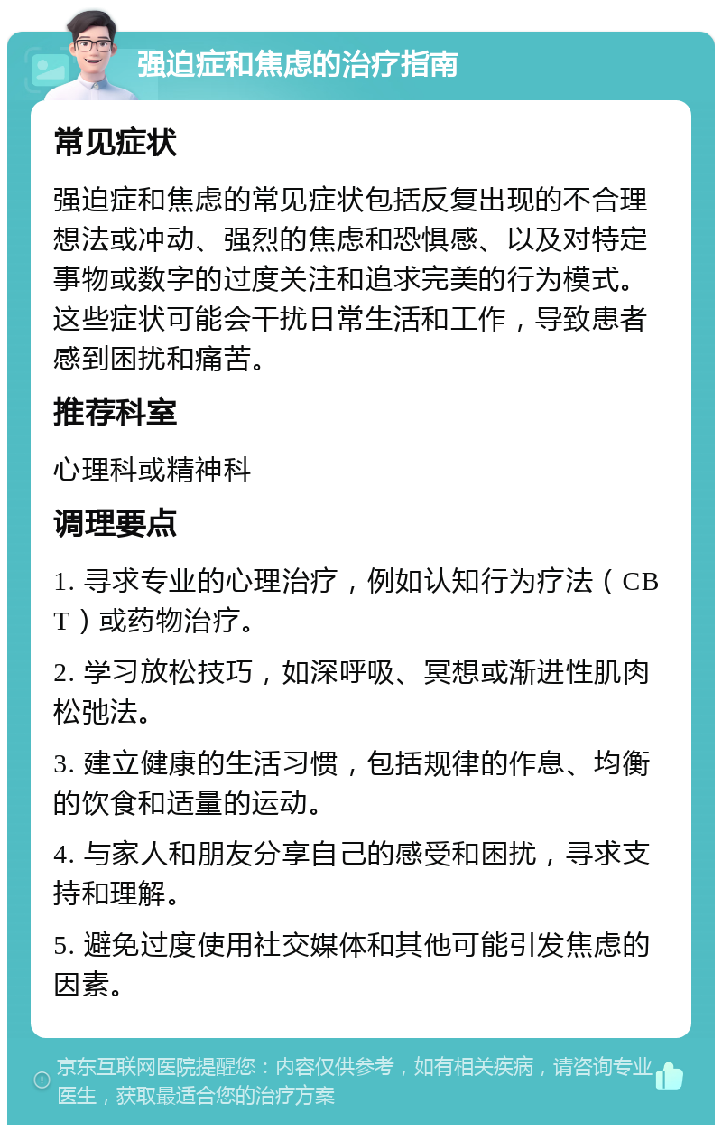 强迫症和焦虑的治疗指南 常见症状 强迫症和焦虑的常见症状包括反复出现的不合理想法或冲动、强烈的焦虑和恐惧感、以及对特定事物或数字的过度关注和追求完美的行为模式。这些症状可能会干扰日常生活和工作，导致患者感到困扰和痛苦。 推荐科室 心理科或精神科 调理要点 1. 寻求专业的心理治疗，例如认知行为疗法（CBT）或药物治疗。 2. 学习放松技巧，如深呼吸、冥想或渐进性肌肉松弛法。 3. 建立健康的生活习惯，包括规律的作息、均衡的饮食和适量的运动。 4. 与家人和朋友分享自己的感受和困扰，寻求支持和理解。 5. 避免过度使用社交媒体和其他可能引发焦虑的因素。