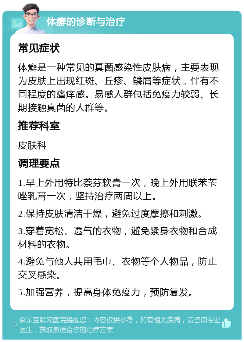 体癣的诊断与治疗 常见症状 体癣是一种常见的真菌感染性皮肤病，主要表现为皮肤上出现红斑、丘疹、鳞屑等症状，伴有不同程度的瘙痒感。易感人群包括免疫力较弱、长期接触真菌的人群等。 推荐科室 皮肤科 调理要点 1.早上外用特比萘芬软膏一次，晚上外用联苯苄唑乳膏一次，坚持治疗两周以上。 2.保持皮肤清洁干燥，避免过度摩擦和刺激。 3.穿着宽松、透气的衣物，避免紧身衣物和合成材料的衣物。 4.避免与他人共用毛巾、衣物等个人物品，防止交叉感染。 5.加强营养，提高身体免疫力，预防复发。