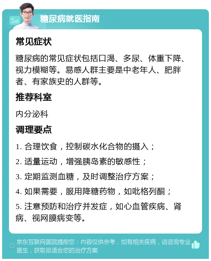 糖尿病就医指南 常见症状 糖尿病的常见症状包括口渴、多尿、体重下降、视力模糊等。易感人群主要是中老年人、肥胖者、有家族史的人群等。 推荐科室 内分泌科 调理要点 1. 合理饮食，控制碳水化合物的摄入； 2. 适量运动，增强胰岛素的敏感性； 3. 定期监测血糖，及时调整治疗方案； 4. 如果需要，服用降糖药物，如吡格列酮； 5. 注意预防和治疗并发症，如心血管疾病、肾病、视网膜病变等。