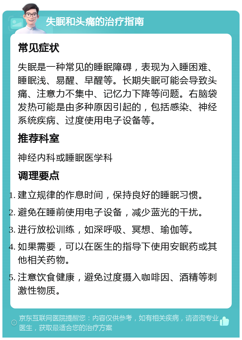 失眠和头痛的治疗指南 常见症状 失眠是一种常见的睡眠障碍，表现为入睡困难、睡眠浅、易醒、早醒等。长期失眠可能会导致头痛、注意力不集中、记忆力下降等问题。右脑袋发热可能是由多种原因引起的，包括感染、神经系统疾病、过度使用电子设备等。 推荐科室 神经内科或睡眠医学科 调理要点 建立规律的作息时间，保持良好的睡眠习惯。 避免在睡前使用电子设备，减少蓝光的干扰。 进行放松训练，如深呼吸、冥想、瑜伽等。 如果需要，可以在医生的指导下使用安眠药或其他相关药物。 注意饮食健康，避免过度摄入咖啡因、酒精等刺激性物质。