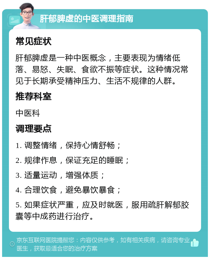 肝郁脾虚的中医调理指南 常见症状 肝郁脾虚是一种中医概念，主要表现为情绪低落、易怒、失眠、食欲不振等症状。这种情况常见于长期承受精神压力、生活不规律的人群。 推荐科室 中医科 调理要点 1. 调整情绪，保持心情舒畅； 2. 规律作息，保证充足的睡眠； 3. 适量运动，增强体质； 4. 合理饮食，避免暴饮暴食； 5. 如果症状严重，应及时就医，服用疏肝解郁胶囊等中成药进行治疗。