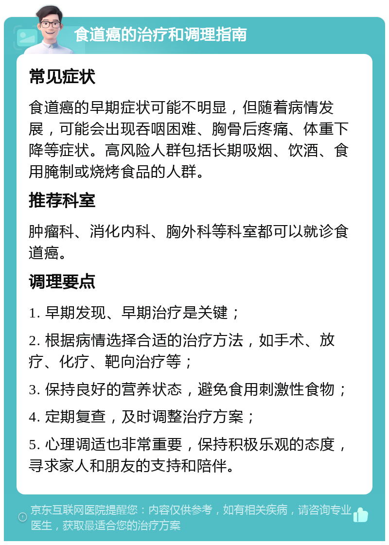 食道癌的治疗和调理指南 常见症状 食道癌的早期症状可能不明显，但随着病情发展，可能会出现吞咽困难、胸骨后疼痛、体重下降等症状。高风险人群包括长期吸烟、饮酒、食用腌制或烧烤食品的人群。 推荐科室 肿瘤科、消化内科、胸外科等科室都可以就诊食道癌。 调理要点 1. 早期发现、早期治疗是关键； 2. 根据病情选择合适的治疗方法，如手术、放疗、化疗、靶向治疗等； 3. 保持良好的营养状态，避免食用刺激性食物； 4. 定期复查，及时调整治疗方案； 5. 心理调适也非常重要，保持积极乐观的态度，寻求家人和朋友的支持和陪伴。