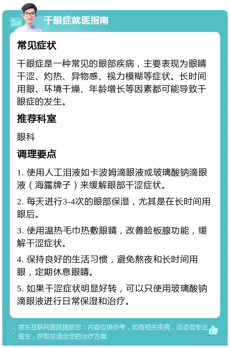 干眼症就医指南 常见症状 干眼症是一种常见的眼部疾病，主要表现为眼睛干涩、灼热、异物感、视力模糊等症状。长时间用眼、环境干燥、年龄增长等因素都可能导致干眼症的发生。 推荐科室 眼科 调理要点 1. 使用人工泪液如卡波姆滴眼液或玻璃酸钠滴眼液（海露牌子）来缓解眼部干涩症状。 2. 每天进行3-4次的眼部保湿，尤其是在长时间用眼后。 3. 使用温热毛巾热敷眼睛，改善睑板腺功能，缓解干涩症状。 4. 保持良好的生活习惯，避免熬夜和长时间用眼，定期休息眼睛。 5. 如果干涩症状明显好转，可以只使用玻璃酸钠滴眼液进行日常保湿和治疗。