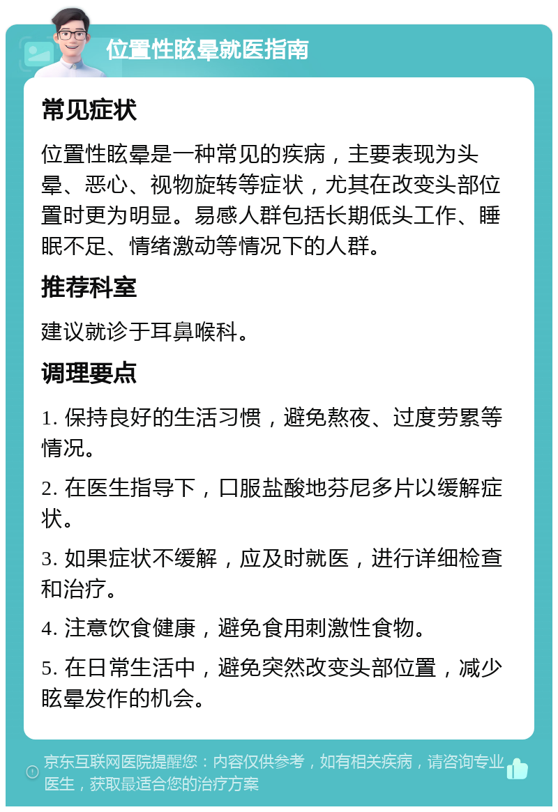 位置性眩晕就医指南 常见症状 位置性眩晕是一种常见的疾病，主要表现为头晕、恶心、视物旋转等症状，尤其在改变头部位置时更为明显。易感人群包括长期低头工作、睡眠不足、情绪激动等情况下的人群。 推荐科室 建议就诊于耳鼻喉科。 调理要点 1. 保持良好的生活习惯，避免熬夜、过度劳累等情况。 2. 在医生指导下，口服盐酸地芬尼多片以缓解症状。 3. 如果症状不缓解，应及时就医，进行详细检查和治疗。 4. 注意饮食健康，避免食用刺激性食物。 5. 在日常生活中，避免突然改变头部位置，减少眩晕发作的机会。