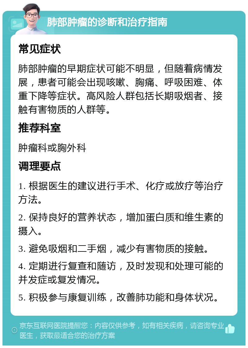 肺部肿瘤的诊断和治疗指南 常见症状 肺部肿瘤的早期症状可能不明显，但随着病情发展，患者可能会出现咳嗽、胸痛、呼吸困难、体重下降等症状。高风险人群包括长期吸烟者、接触有害物质的人群等。 推荐科室 肿瘤科或胸外科 调理要点 1. 根据医生的建议进行手术、化疗或放疗等治疗方法。 2. 保持良好的营养状态，增加蛋白质和维生素的摄入。 3. 避免吸烟和二手烟，减少有害物质的接触。 4. 定期进行复查和随访，及时发现和处理可能的并发症或复发情况。 5. 积极参与康复训练，改善肺功能和身体状况。