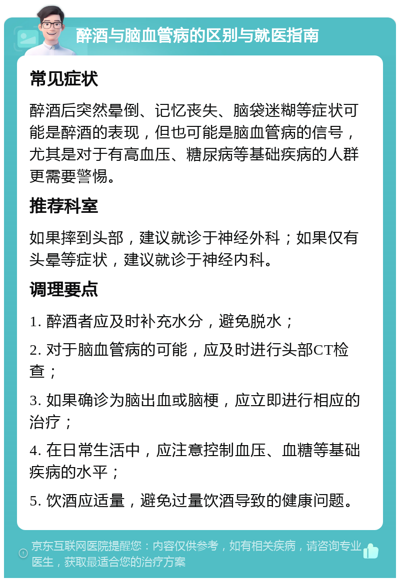 醉酒与脑血管病的区别与就医指南 常见症状 醉酒后突然晕倒、记忆丧失、脑袋迷糊等症状可能是醉酒的表现，但也可能是脑血管病的信号，尤其是对于有高血压、糖尿病等基础疾病的人群更需要警惕。 推荐科室 如果摔到头部，建议就诊于神经外科；如果仅有头晕等症状，建议就诊于神经内科。 调理要点 1. 醉酒者应及时补充水分，避免脱水； 2. 对于脑血管病的可能，应及时进行头部CT检查； 3. 如果确诊为脑出血或脑梗，应立即进行相应的治疗； 4. 在日常生活中，应注意控制血压、血糖等基础疾病的水平； 5. 饮酒应适量，避免过量饮酒导致的健康问题。