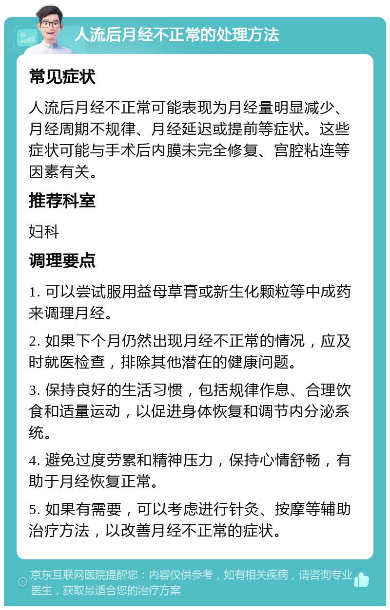 人流后月经不正常的处理方法 常见症状 人流后月经不正常可能表现为月经量明显减少、月经周期不规律、月经延迟或提前等症状。这些症状可能与手术后内膜未完全修复、宫腔粘连等因素有关。 推荐科室 妇科 调理要点 1. 可以尝试服用益母草膏或新生化颗粒等中成药来调理月经。 2. 如果下个月仍然出现月经不正常的情况，应及时就医检查，排除其他潜在的健康问题。 3. 保持良好的生活习惯，包括规律作息、合理饮食和适量运动，以促进身体恢复和调节内分泌系统。 4. 避免过度劳累和精神压力，保持心情舒畅，有助于月经恢复正常。 5. 如果有需要，可以考虑进行针灸、按摩等辅助治疗方法，以改善月经不正常的症状。