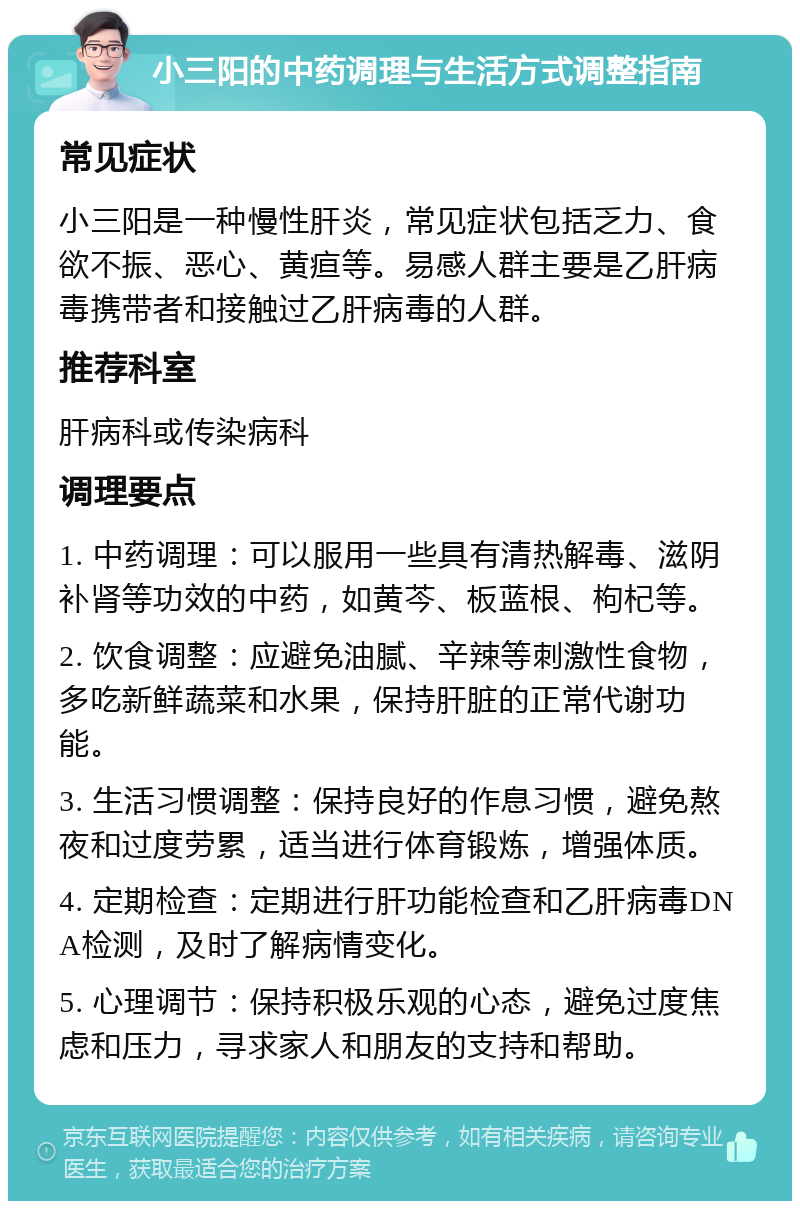 小三阳的中药调理与生活方式调整指南 常见症状 小三阳是一种慢性肝炎，常见症状包括乏力、食欲不振、恶心、黄疸等。易感人群主要是乙肝病毒携带者和接触过乙肝病毒的人群。 推荐科室 肝病科或传染病科 调理要点 1. 中药调理：可以服用一些具有清热解毒、滋阴补肾等功效的中药，如黄芩、板蓝根、枸杞等。 2. 饮食调整：应避免油腻、辛辣等刺激性食物，多吃新鲜蔬菜和水果，保持肝脏的正常代谢功能。 3. 生活习惯调整：保持良好的作息习惯，避免熬夜和过度劳累，适当进行体育锻炼，增强体质。 4. 定期检查：定期进行肝功能检查和乙肝病毒DNA检测，及时了解病情变化。 5. 心理调节：保持积极乐观的心态，避免过度焦虑和压力，寻求家人和朋友的支持和帮助。