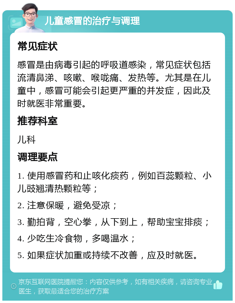 儿童感冒的治疗与调理 常见症状 感冒是由病毒引起的呼吸道感染，常见症状包括流清鼻涕、咳嗽、喉咙痛、发热等。尤其是在儿童中，感冒可能会引起更严重的并发症，因此及时就医非常重要。 推荐科室 儿科 调理要点 1. 使用感冒药和止咳化痰药，例如百蕊颗粒、小儿豉翘清热颗粒等； 2. 注意保暖，避免受凉； 3. 勤拍背，空心拳，从下到上，帮助宝宝排痰； 4. 少吃生冷食物，多喝温水； 5. 如果症状加重或持续不改善，应及时就医。