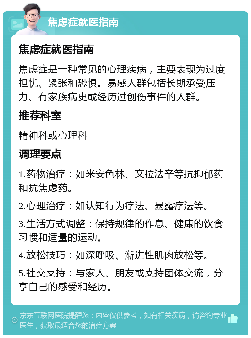 焦虑症就医指南 焦虑症就医指南 焦虑症是一种常见的心理疾病，主要表现为过度担忧、紧张和恐惧。易感人群包括长期承受压力、有家族病史或经历过创伤事件的人群。 推荐科室 精神科或心理科 调理要点 1.药物治疗：如米安色林、文拉法辛等抗抑郁药和抗焦虑药。 2.心理治疗：如认知行为疗法、暴露疗法等。 3.生活方式调整：保持规律的作息、健康的饮食习惯和适量的运动。 4.放松技巧：如深呼吸、渐进性肌肉放松等。 5.社交支持：与家人、朋友或支持团体交流，分享自己的感受和经历。