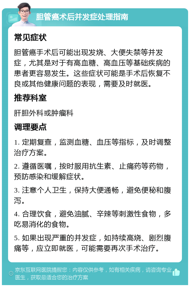 胆管癌术后并发症处理指南 常见症状 胆管癌手术后可能出现发烧、大便失禁等并发症，尤其是对于有高血糖、高血压等基础疾病的患者更容易发生。这些症状可能是手术后恢复不良或其他健康问题的表现，需要及时就医。 推荐科室 肝胆外科或肿瘤科 调理要点 1. 定期复查，监测血糖、血压等指标，及时调整治疗方案。 2. 遵循医嘱，按时服用抗生素、止痛药等药物，预防感染和缓解症状。 3. 注意个人卫生，保持大便通畅，避免便秘和腹泻。 4. 合理饮食，避免油腻、辛辣等刺激性食物，多吃易消化的食物。 5. 如果出现严重的并发症，如持续高烧、剧烈腹痛等，应立即就医，可能需要再次手术治疗。