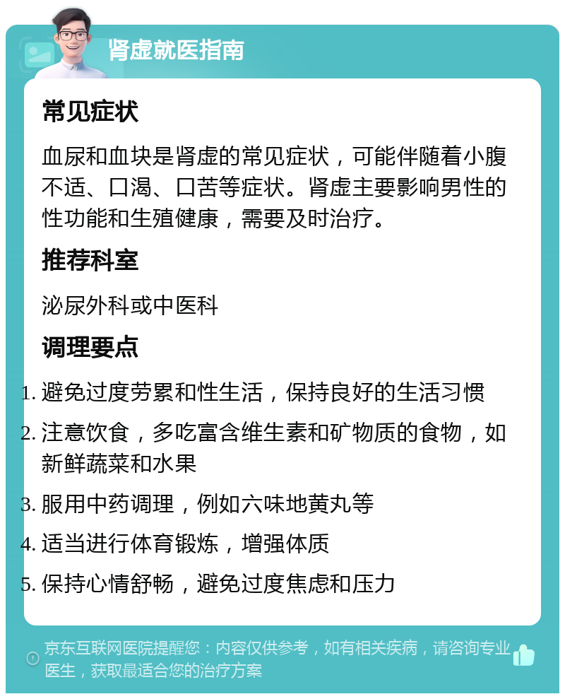 肾虚就医指南 常见症状 血尿和血块是肾虚的常见症状，可能伴随着小腹不适、口渴、口苦等症状。肾虚主要影响男性的性功能和生殖健康，需要及时治疗。 推荐科室 泌尿外科或中医科 调理要点 避免过度劳累和性生活，保持良好的生活习惯 注意饮食，多吃富含维生素和矿物质的食物，如新鲜蔬菜和水果 服用中药调理，例如六味地黄丸等 适当进行体育锻炼，增强体质 保持心情舒畅，避免过度焦虑和压力