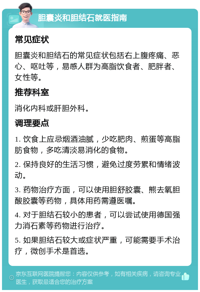 胆囊炎和胆结石就医指南 常见症状 胆囊炎和胆结石的常见症状包括右上腹疼痛、恶心、呕吐等，易感人群为高脂饮食者、肥胖者、女性等。 推荐科室 消化内科或肝胆外科。 调理要点 1. 饮食上应忌烟酒油腻，少吃肥肉、煎蛋等高脂肪食物，多吃清淡易消化的食物。 2. 保持良好的生活习惯，避免过度劳累和情绪波动。 3. 药物治疗方面，可以使用胆舒胶囊、熊去氧胆酸胶囊等药物，具体用药需遵医嘱。 4. 对于胆结石较小的患者，可以尝试使用德国强力消石素等药物进行治疗。 5. 如果胆结石较大或症状严重，可能需要手术治疗，微创手术是首选。