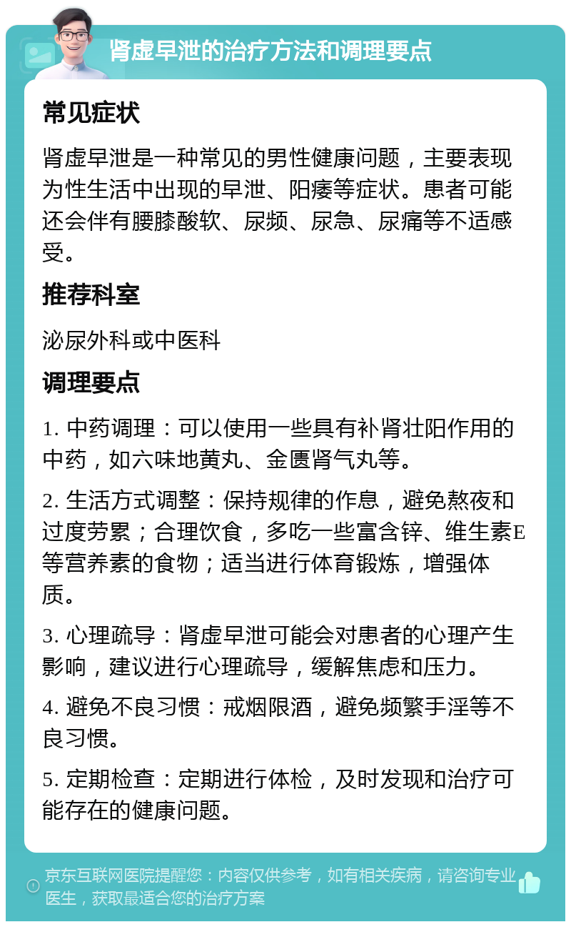 肾虚早泄的治疗方法和调理要点 常见症状 肾虚早泄是一种常见的男性健康问题，主要表现为性生活中出现的早泄、阳痿等症状。患者可能还会伴有腰膝酸软、尿频、尿急、尿痛等不适感受。 推荐科室 泌尿外科或中医科 调理要点 1. 中药调理：可以使用一些具有补肾壮阳作用的中药，如六味地黄丸、金匮肾气丸等。 2. 生活方式调整：保持规律的作息，避免熬夜和过度劳累；合理饮食，多吃一些富含锌、维生素E等营养素的食物；适当进行体育锻炼，增强体质。 3. 心理疏导：肾虚早泄可能会对患者的心理产生影响，建议进行心理疏导，缓解焦虑和压力。 4. 避免不良习惯：戒烟限酒，避免频繁手淫等不良习惯。 5. 定期检查：定期进行体检，及时发现和治疗可能存在的健康问题。