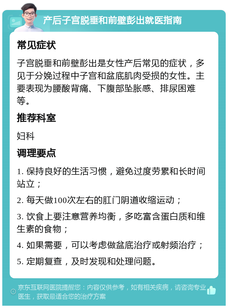 产后子宫脱垂和前壁彭出就医指南 常见症状 子宫脱垂和前壁彭出是女性产后常见的症状，多见于分娩过程中子宫和盆底肌肉受损的女性。主要表现为腰酸背痛、下腹部坠胀感、排尿困难等。 推荐科室 妇科 调理要点 1. 保持良好的生活习惯，避免过度劳累和长时间站立； 2. 每天做100次左右的肛门阴道收缩运动； 3. 饮食上要注意营养均衡，多吃富含蛋白质和维生素的食物； 4. 如果需要，可以考虑做盆底治疗或射频治疗； 5. 定期复查，及时发现和处理问题。