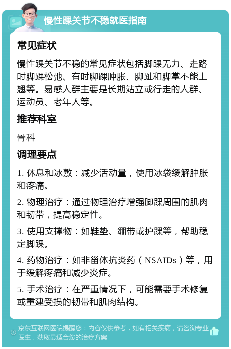 慢性踝关节不稳就医指南 常见症状 慢性踝关节不稳的常见症状包括脚踝无力、走路时脚踝松弛、有时脚踝肿胀、脚趾和脚掌不能上翘等。易感人群主要是长期站立或行走的人群、运动员、老年人等。 推荐科室 骨科 调理要点 1. 休息和冰敷：减少活动量，使用冰袋缓解肿胀和疼痛。 2. 物理治疗：通过物理治疗增强脚踝周围的肌肉和韧带，提高稳定性。 3. 使用支撑物：如鞋垫、绷带或护踝等，帮助稳定脚踝。 4. 药物治疗：如非甾体抗炎药（NSAIDs）等，用于缓解疼痛和减少炎症。 5. 手术治疗：在严重情况下，可能需要手术修复或重建受损的韧带和肌肉结构。