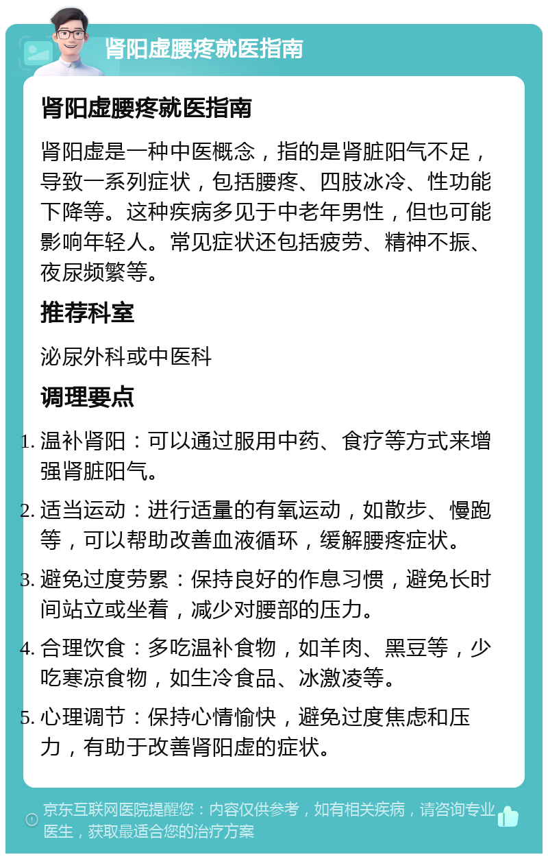 肾阳虚腰疼就医指南 肾阳虚腰疼就医指南 肾阳虚是一种中医概念，指的是肾脏阳气不足，导致一系列症状，包括腰疼、四肢冰冷、性功能下降等。这种疾病多见于中老年男性，但也可能影响年轻人。常见症状还包括疲劳、精神不振、夜尿频繁等。 推荐科室 泌尿外科或中医科 调理要点 温补肾阳：可以通过服用中药、食疗等方式来增强肾脏阳气。 适当运动：进行适量的有氧运动，如散步、慢跑等，可以帮助改善血液循环，缓解腰疼症状。 避免过度劳累：保持良好的作息习惯，避免长时间站立或坐着，减少对腰部的压力。 合理饮食：多吃温补食物，如羊肉、黑豆等，少吃寒凉食物，如生冷食品、冰激凌等。 心理调节：保持心情愉快，避免过度焦虑和压力，有助于改善肾阳虚的症状。