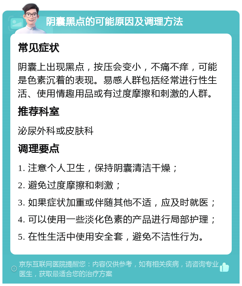 阴囊黑点的可能原因及调理方法 常见症状 阴囊上出现黑点，按压会变小，不痛不痒，可能是色素沉着的表现。易感人群包括经常进行性生活、使用情趣用品或有过度摩擦和刺激的人群。 推荐科室 泌尿外科或皮肤科 调理要点 1. 注意个人卫生，保持阴囊清洁干燥； 2. 避免过度摩擦和刺激； 3. 如果症状加重或伴随其他不适，应及时就医； 4. 可以使用一些淡化色素的产品进行局部护理； 5. 在性生活中使用安全套，避免不洁性行为。