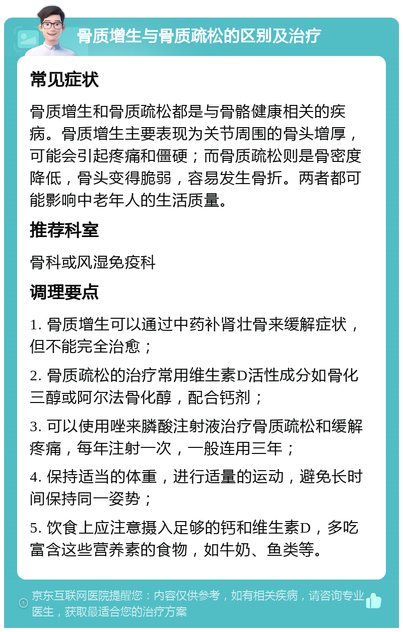 骨质增生与骨质疏松的区别及治疗 常见症状 骨质增生和骨质疏松都是与骨骼健康相关的疾病。骨质增生主要表现为关节周围的骨头增厚，可能会引起疼痛和僵硬；而骨质疏松则是骨密度降低，骨头变得脆弱，容易发生骨折。两者都可能影响中老年人的生活质量。 推荐科室 骨科或风湿免疫科 调理要点 1. 骨质增生可以通过中药补肾壮骨来缓解症状，但不能完全治愈； 2. 骨质疏松的治疗常用维生素D活性成分如骨化三醇或阿尔法骨化醇，配合钙剂； 3. 可以使用唑来膦酸注射液治疗骨质疏松和缓解疼痛，每年注射一次，一般连用三年； 4. 保持适当的体重，进行适量的运动，避免长时间保持同一姿势； 5. 饮食上应注意摄入足够的钙和维生素D，多吃富含这些营养素的食物，如牛奶、鱼类等。