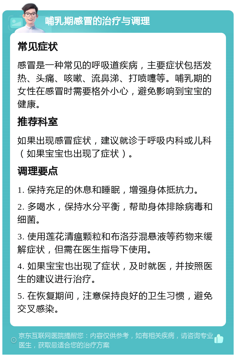 哺乳期感冒的治疗与调理 常见症状 感冒是一种常见的呼吸道疾病，主要症状包括发热、头痛、咳嗽、流鼻涕、打喷嚏等。哺乳期的女性在感冒时需要格外小心，避免影响到宝宝的健康。 推荐科室 如果出现感冒症状，建议就诊于呼吸内科或儿科（如果宝宝也出现了症状）。 调理要点 1. 保持充足的休息和睡眠，增强身体抵抗力。 2. 多喝水，保持水分平衡，帮助身体排除病毒和细菌。 3. 使用莲花清瘟颗粒和布洛芬混悬液等药物来缓解症状，但需在医生指导下使用。 4. 如果宝宝也出现了症状，及时就医，并按照医生的建议进行治疗。 5. 在恢复期间，注意保持良好的卫生习惯，避免交叉感染。