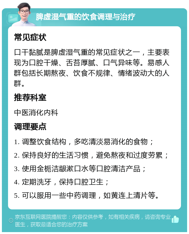 脾虚湿气重的饮食调理与治疗 常见症状 口干黏腻是脾虚湿气重的常见症状之一，主要表现为口腔干燥、舌苔厚腻、口气异味等。易感人群包括长期熬夜、饮食不规律、情绪波动大的人群。 推荐科室 中医消化内科 调理要点 1. 调整饮食结构，多吃清淡易消化的食物； 2. 保持良好的生活习惯，避免熬夜和过度劳累； 3. 使用金栀洁龈漱口水等口腔清洁产品； 4. 定期洗牙，保持口腔卫生； 5. 可以服用一些中药调理，如黄连上清片等。