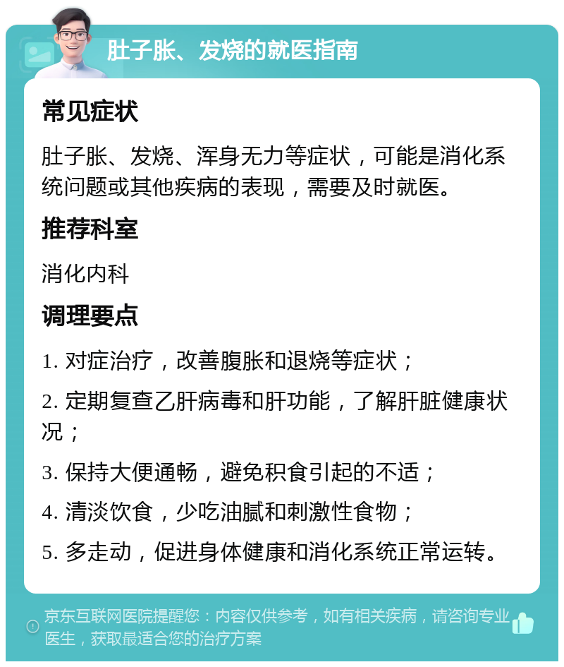 肚子胀、发烧的就医指南 常见症状 肚子胀、发烧、浑身无力等症状，可能是消化系统问题或其他疾病的表现，需要及时就医。 推荐科室 消化内科 调理要点 1. 对症治疗，改善腹胀和退烧等症状； 2. 定期复查乙肝病毒和肝功能，了解肝脏健康状况； 3. 保持大便通畅，避免积食引起的不适； 4. 清淡饮食，少吃油腻和刺激性食物； 5. 多走动，促进身体健康和消化系统正常运转。