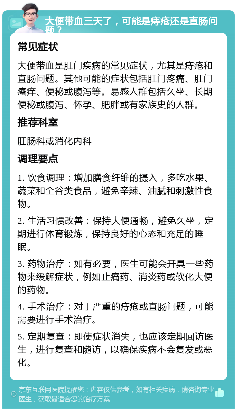 大便带血三天了，可能是痔疮还是直肠问题？ 常见症状 大便带血是肛门疾病的常见症状，尤其是痔疮和直肠问题。其他可能的症状包括肛门疼痛、肛门瘙痒、便秘或腹泻等。易感人群包括久坐、长期便秘或腹泻、怀孕、肥胖或有家族史的人群。 推荐科室 肛肠科或消化内科 调理要点 1. 饮食调理：增加膳食纤维的摄入，多吃水果、蔬菜和全谷类食品，避免辛辣、油腻和刺激性食物。 2. 生活习惯改善：保持大便通畅，避免久坐，定期进行体育锻炼，保持良好的心态和充足的睡眠。 3. 药物治疗：如有必要，医生可能会开具一些药物来缓解症状，例如止痛药、消炎药或软化大便的药物。 4. 手术治疗：对于严重的痔疮或直肠问题，可能需要进行手术治疗。 5. 定期复查：即使症状消失，也应该定期回访医生，进行复查和随访，以确保疾病不会复发或恶化。