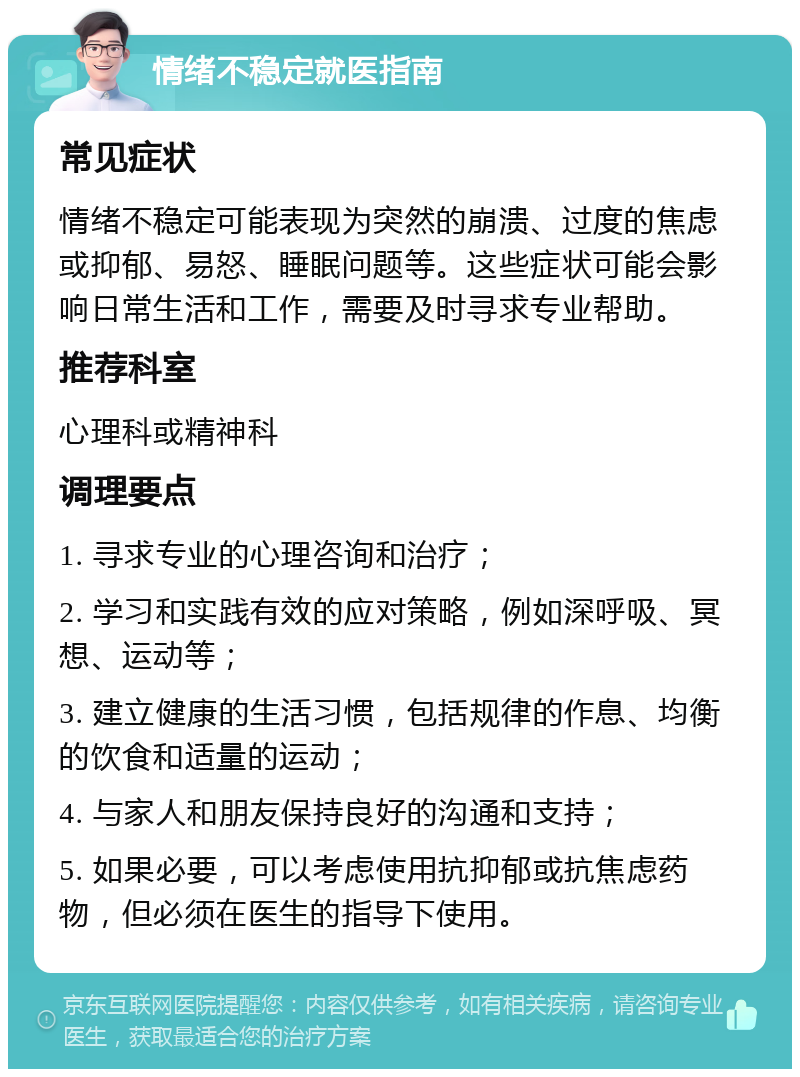 情绪不稳定就医指南 常见症状 情绪不稳定可能表现为突然的崩溃、过度的焦虑或抑郁、易怒、睡眠问题等。这些症状可能会影响日常生活和工作，需要及时寻求专业帮助。 推荐科室 心理科或精神科 调理要点 1. 寻求专业的心理咨询和治疗； 2. 学习和实践有效的应对策略，例如深呼吸、冥想、运动等； 3. 建立健康的生活习惯，包括规律的作息、均衡的饮食和适量的运动； 4. 与家人和朋友保持良好的沟通和支持； 5. 如果必要，可以考虑使用抗抑郁或抗焦虑药物，但必须在医生的指导下使用。