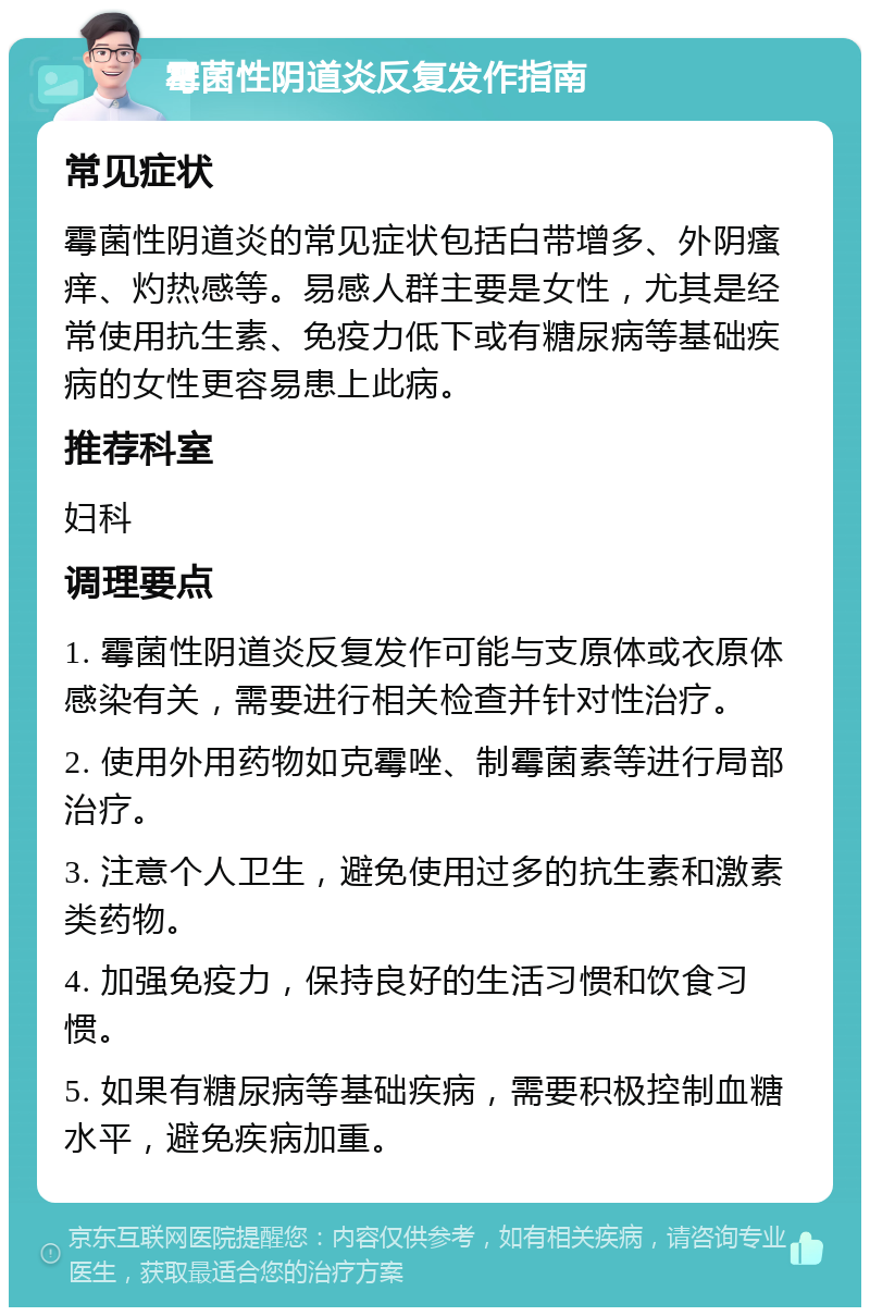 霉菌性阴道炎反复发作指南 常见症状 霉菌性阴道炎的常见症状包括白带增多、外阴瘙痒、灼热感等。易感人群主要是女性，尤其是经常使用抗生素、免疫力低下或有糖尿病等基础疾病的女性更容易患上此病。 推荐科室 妇科 调理要点 1. 霉菌性阴道炎反复发作可能与支原体或衣原体感染有关，需要进行相关检查并针对性治疗。 2. 使用外用药物如克霉唑、制霉菌素等进行局部治疗。 3. 注意个人卫生，避免使用过多的抗生素和激素类药物。 4. 加强免疫力，保持良好的生活习惯和饮食习惯。 5. 如果有糖尿病等基础疾病，需要积极控制血糖水平，避免疾病加重。