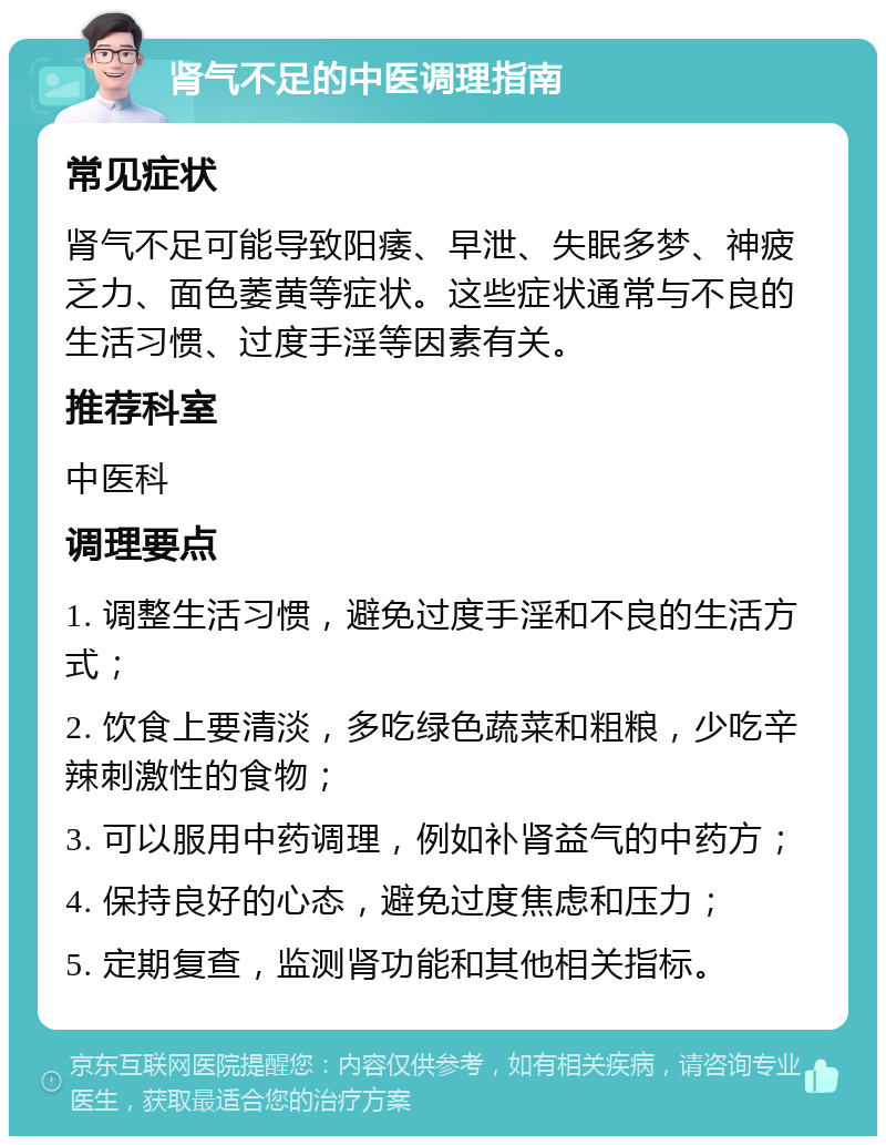 肾气不足的中医调理指南 常见症状 肾气不足可能导致阳痿、早泄、失眠多梦、神疲乏力、面色萎黄等症状。这些症状通常与不良的生活习惯、过度手淫等因素有关。 推荐科室 中医科 调理要点 1. 调整生活习惯，避免过度手淫和不良的生活方式； 2. 饮食上要清淡，多吃绿色蔬菜和粗粮，少吃辛辣刺激性的食物； 3. 可以服用中药调理，例如补肾益气的中药方； 4. 保持良好的心态，避免过度焦虑和压力； 5. 定期复查，监测肾功能和其他相关指标。