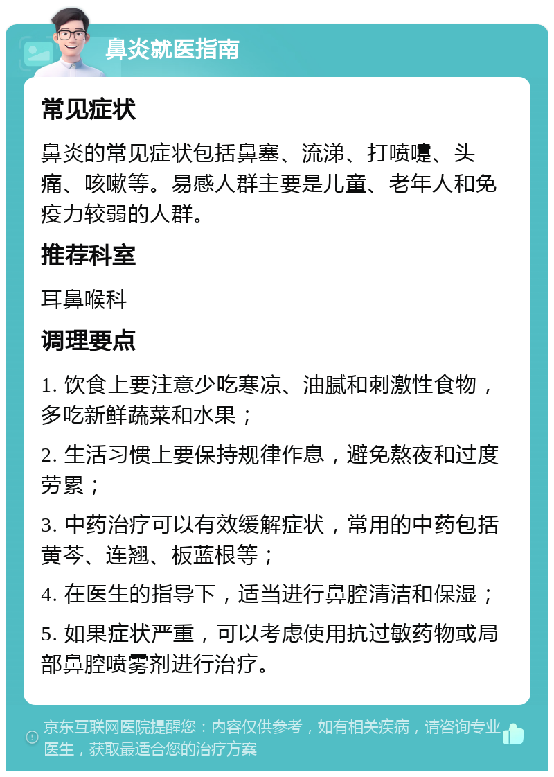 鼻炎就医指南 常见症状 鼻炎的常见症状包括鼻塞、流涕、打喷嚏、头痛、咳嗽等。易感人群主要是儿童、老年人和免疫力较弱的人群。 推荐科室 耳鼻喉科 调理要点 1. 饮食上要注意少吃寒凉、油腻和刺激性食物，多吃新鲜蔬菜和水果； 2. 生活习惯上要保持规律作息，避免熬夜和过度劳累； 3. 中药治疗可以有效缓解症状，常用的中药包括黄芩、连翘、板蓝根等； 4. 在医生的指导下，适当进行鼻腔清洁和保湿； 5. 如果症状严重，可以考虑使用抗过敏药物或局部鼻腔喷雾剂进行治疗。