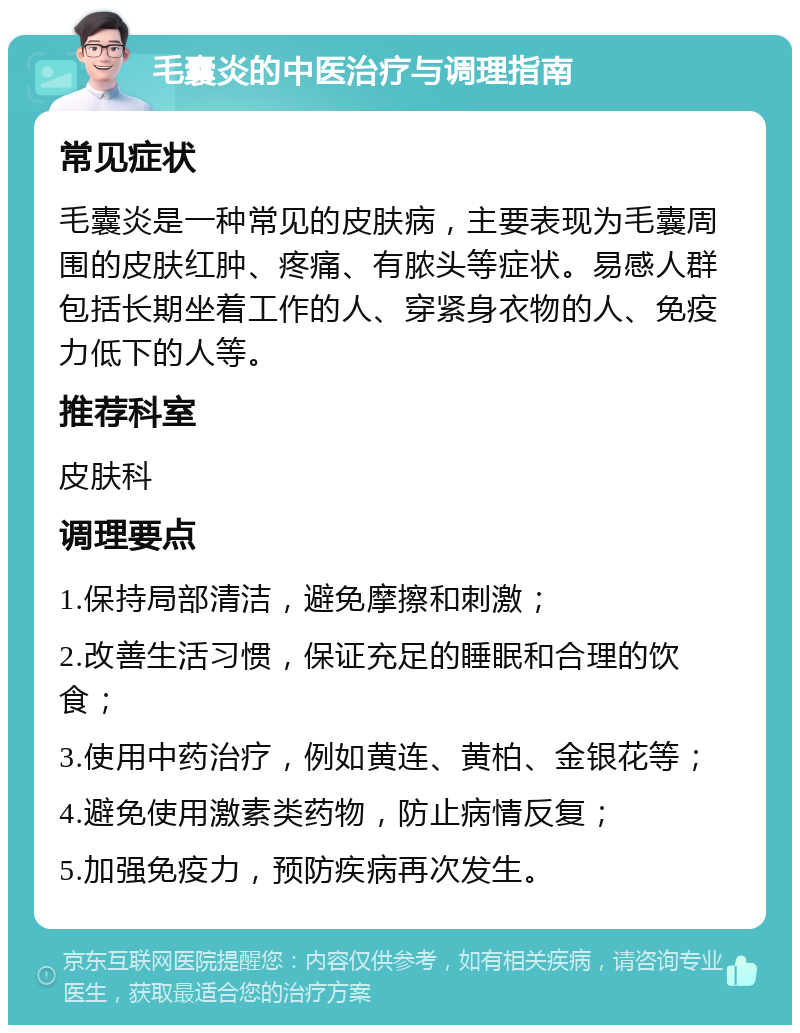 毛囊炎的中医治疗与调理指南 常见症状 毛囊炎是一种常见的皮肤病，主要表现为毛囊周围的皮肤红肿、疼痛、有脓头等症状。易感人群包括长期坐着工作的人、穿紧身衣物的人、免疫力低下的人等。 推荐科室 皮肤科 调理要点 1.保持局部清洁，避免摩擦和刺激； 2.改善生活习惯，保证充足的睡眠和合理的饮食； 3.使用中药治疗，例如黄连、黄柏、金银花等； 4.避免使用激素类药物，防止病情反复； 5.加强免疫力，预防疾病再次发生。